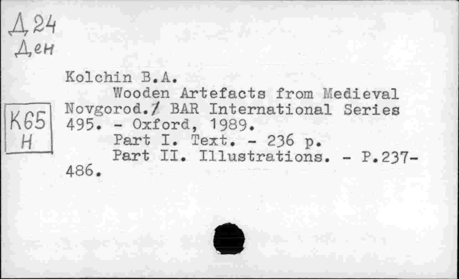 ﻿Л2А
Деи
Kolchin В.А.
Wooden Artefacts from Medieval )> Novgorod./ BAR International Series ІлЬЬ 495. - Oxford, 1989.
/-/	Part I. Text. - 236 p.
Part II. Illustrations. - P.237 486.